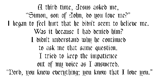 A third time, Jesus asked me, xSimon, son of John, do you love me?x I began to feel hurt that he didnxt seem to believe me. Was it because I had denied him? I didnxt understand why he continued to ask me that same question. I tried to keep the impatience out of my voice as I answered. xLord, you know everything; you know that I love you.